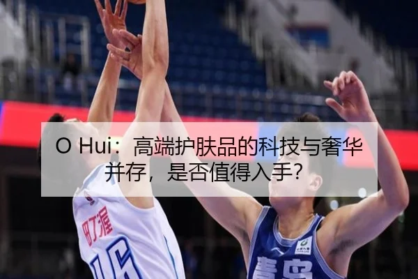 O Hui：高端护肤品的科技与奢华并存，是否值得入手？（leyu）