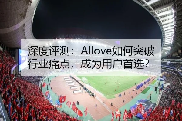 深度评测：Allove如何突破行业痛点，成为用户首选？ - leyu