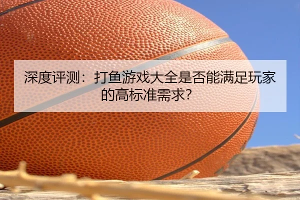 深度评测：打鱼游戏大全是否能满足玩家的高标准需求？ - leyu