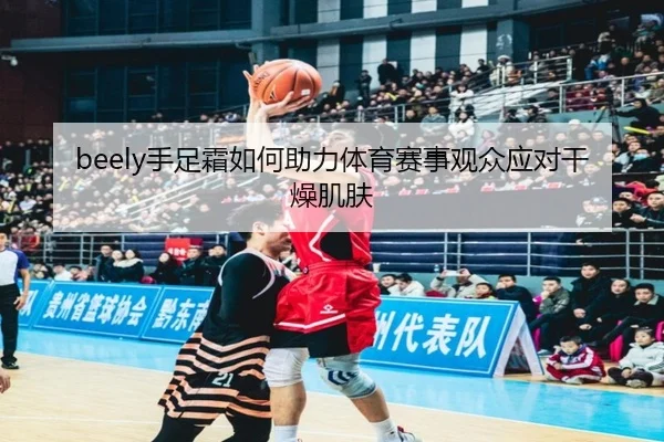 beely手足霜如何助力体育赛事观众应对干燥肌肤